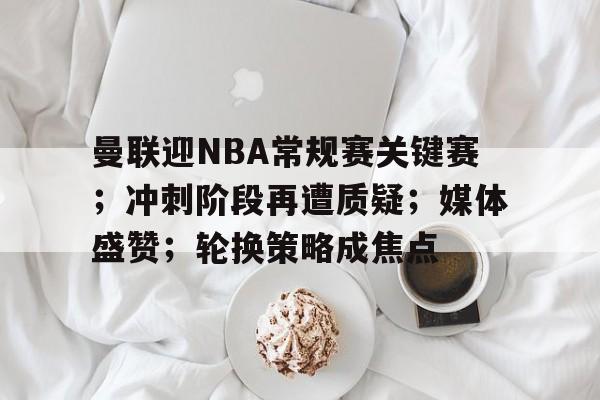 关于曼联迎NBA常规赛关键赛；冲刺阶段再遭质疑；媒体盛赞；轮换策略成焦点的信息-足球直播